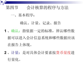 第四节  会计核算的程序与方法 一、基本程序： 确认、计量、记录、报告 1 、 确认： 指依据一定的标准，辨认哪些数据可以进入会计信息系统和哪些数据应该在报告上体现。 2 、 计量： 是对具体会计要素按 货币量度 进行量化。 