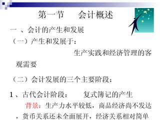   第一节  会计概述 一 、会计的产生和发展 （一）产生和发展于： 生产实践和经济管理的客观需要 （二）会计发展的三个主要阶段： 1 、古代会计阶段：  复式簿记的产生  背景： 生产力水平较低，商品经济尚不发达，货币关系还未全面展开，经济关系相对简单。 