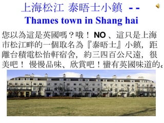 上海松江 泰晤士小鎮  --  Thames town in Shang hai 您以為這是英國嗎？哦！ NO 、這只是上海市松江畔的一個取名為『泰晤士』小鎮，距離台積電松怡軒宿舍，約三四百公尺遠，很美吧！ 慢慢品味、欣賞吧！蠻有英國味道的 。   