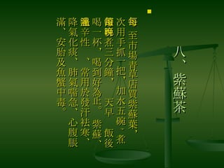 八、紫蘇茶 　 至市場青草店買紫蘇葉，每次用手抓一把，加水五碗 , 煮滾再煮三分鐘，每天早晚飯後喝一杯，喝到好為止。 紫蘇、味辛性溫、常用於發汗袪寒、降氣化痰、肺氣喘急、心腹脹滿、安胎及魚蟹中毒。  