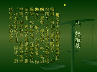 九、熱梅茶 　 每次用五個醃漬蘇梅或紅鹽梅（可到大超市購買），沖熱開水一大杯攪拌五分鐘再喝，早餐與晚餐各喝一杯，喝到好為止。 梅子內含蘋果酸、枸櫞酸、琥珀酸等，有顯著的抗菌作用，對於各種細菌如大腸桿菌、痢疾桿菌、傷寒桿菌等，均有抑制的作用。因此，對感冒有一定的效果。  