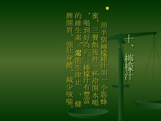 十、檸檬汁 　 用半個檸檬榨汁加一小匙蜂蜜，三餐飯後沖一杯冷開水喝，喝到好為止。 檸檬汁有豐富的維生素 C ，能生津止渴、健脾開胃、強壯身體、減少咳喘。 