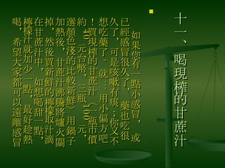 十一、喝現榨的甘蔗汁 　 如果您有一點小感冒， 或已經感冒很久了， 藥也吃很久了，可是咳嗽有痰；你又不想吃藥了 ,  就 ... 用小偏方吧！買現榨的甘蔗汁〈一瓶市價約 40 元台幣，三瓶 100 元，選顏色淺的比較新鮮〉用鍋子加熱後，甘蔗汁沸騰將爐火關掉，然後買新鮮的檸檬取汁滴在甘蔗汁中，如想喝甜一點，檸檬汁就加少一點，最好趁熱喝，希望大家都可以遠離感冒  