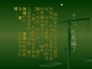 十二、吃熱橘子 　 假如家中的小朋友有感冒的情況，則本法是很適合小朋友，因為吃太多藥，對小朋友的腎臟負擔太大 ....  桶柑 < 橘子頭拔一個小洞 > +  鹽巴 <1 小撮 > 用鋁箔紙包起來放入烤箱烤個約  5  分鐘。醬子真ㄉ好吃唷 .. 溫溫暖暖熱熱ㄉ .. 嗯 ~~~ 很適合冬天吃唷 .... 