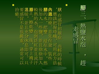 十三、熱鹽水泡腳，趕走感冒 　 在感冒初期症狀尚輕的時候，應該把握時機，可用此方法自我治療。首先在盆內裝些溫熱的水，把雙腳浸在水中，然後加入一些鹽，並且徐徐加入較熱的水、泡到泛紅並且流汗為止。擦乾變腳後，穿上襪子 溫暖，並且充分休息即可。只要感冒不是很嚴重，通常可以治癒。 