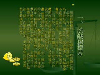 一、熱鹹檸檬茶 　用新鮮檸檬切一、二片薄片，放些鹽巴約一公克，再沖熱開水一杯並趁熱喝。趁熱喝非常好喝，如放久了就會變苦。熱鹹檸檬茶能順氣化痰、消除疲勞，飯前飯後都可以喝，不會傷胃。每一杯可沖三次，第二、三回沖時，不需再加鹽巴，注意不可沖冷開水。在感冒剛開始時每天多喝幾杯，就不至於惡化 , 而且好得很快。 　 檸檬經熱開水加熱後，會產生一種天然的化合物 --- 羥苯甲基氨基乙醇，這種物質是一種類似天然的類固醇，能解除感冒、身體循環淤阻充血的症狀。而鹽巴可平衡體液 , 中和疲勞引起的痠痛 , 就好比打點滴一樣。而兩者相加 , 更有特殊的順氣調整身體機能的療效。 