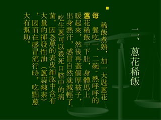 二、蔥花稀飯 　 稀飯煮熟，加一大匙蔥花，每餐吃一、二碗 , 熱呼呼的蔥花稀飯一下肚，身體馬上溫暖起來，然後再蓋個厚被子，出身熱汗，感冒自然就減輕了。 吃生蔥可以殺死口腔中的病菌，因為蔥的表皮細胞中含有大量的揮發性油（蔥蒜辣素），因而在感冒流行時，吃點蔥大有幫助。  
