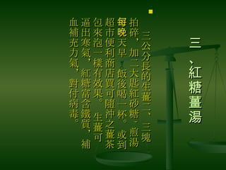 三、紅糖薑湯  　 三公分長的生薑二、三塊拍碎，加二大匙紅砂糖 , 煎湯，每天早晚飯後喝一杯。或到超市便利商店買可隨沖之薑茶包來泡一樣有效果。 生薑可逼出寒氣，紅糖富含鐵質，補血補充力氣，對付病毒。  