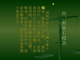 四、熱番石榴茶 　 兩個平常吃的台灣小番石榴或一個泰國大芭樂，每個切成四片，加入七碗的水，煮開後再再以小火煮五分鐘，去渣當茶喝。熱番石榴茶有清熱、解毒、利尿和消炎的作用，尿尿次數增多，感冒病毒就會隨小便清出去。  