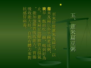 五、薏米扁豆粥 　 至米店買薏米及扁豆，以薏米及扁豆各半碗煮成粥，每天早晚飯前吃一碗，喝到好為止。薏米扁豆強健脾胃去濕氣，能加強腸胃吸收能力，胃腸吸收能力好，自然有體力來對抗感冒病毒。  