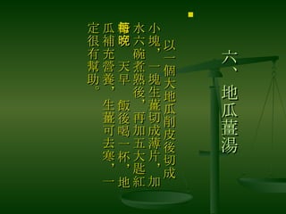 六、地瓜薑湯 　 以一個大地瓜削皮後切成小塊，一塊生薑切成薄片，加水六碗煮熟後，再加五大匙紅糖，每天早晚飯後喝一杯，地瓜補充營養，生薑可去寒，一定很有幫助。 