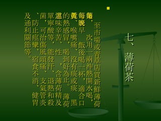 七、薄荷茶 　 至市場或青草店買新鮮薄荷葉，每次用一兩沖熱開水喝，每天早晚飯後喝一杯，適合口乾、喉嘴痛、沒有痰或痰黃黑的熱感冒，喝到好為止。 薄荷、味辛苦、性溫，含薄荷精及單寧酸等，能發汗、退熱和殺菌，可治傷風頭痛、支氣管炎、防止痙攣、宿食不消、健胃及通利關節等。  