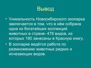 Вывод Уникальность Новосибирского зоопарка заключается в том, что в нём собрана одна из богатейших коллекций животных в стране- 478 видов, из которых 180 занесены в Красную книгу.  В зоопарке ведётся работа по размножению животных редких и исчезающих видов.  