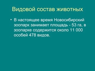 Видовой состав животных В настоящее время Новосибирский зоопарк занимает площадь - 53 га, в зоопарке содержится около 11 000 особей 478 видов.  