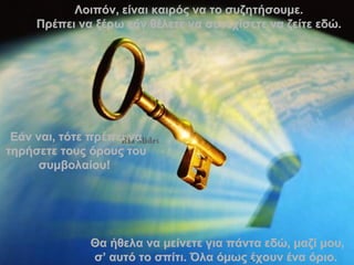 Λοιπόν ,  είναι καιρός να το συζητήσουμε . Πρέπει να ξέρω εάν θέλετε να συνεχίσετε να ζείτε εδώ . Θα ήθελα να μείνετε για πάντα εδώ, μαζί μου, σ’ αυτό το σπίτι. Όλα όμως έχουν ένα όριο .  Εάν ναι ,  τότε πρέπει να τηρήσετε τους όρους του συμβολαίου!   . 