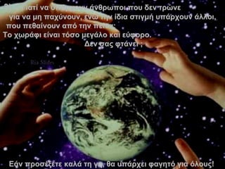 3 )  –  Γιατί να υπάρχουν άνθρωποι που δεν τρώνε  για να μη παχύνουν ,  ενώ την ίδια στιγμή υπάρχουν άλλοι, που   πεθαίνουν από την πείνα;   Το χωράφι είναι τόσο μεγάλο και εύφορο.  Δεν σας φτάνει  ; Εάν προσέξετε καλά τη γη ,  θα υπάρχει φαγητό για όλους !  . 