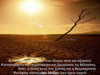 4 )  –  Κόψατε τα δένδρα που δίνουν σκιά και οξυγόνο.   Καταστρέψατε την ατμόσφαιρα   και βρομίσατε τις θάλασσες .   Έτσι, ο ήλιος έγινε πιο ζεστός   και η θερμοκρασία έχει ανέβει . Φυτέψετε καινούργια δένδρα όσο έχετε καιρό ! . 