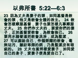 以弗所書  5:22—6:3 23  因為丈夫是妻子的頭，如同基督是教會的頭，他又是教會全體的救主。  24  教會怎樣順服基督，妻子也要怎樣凡事順服丈夫。  25  你們作丈夫的，要愛你們的妻子，正如基督愛教會，為教會捨己。  26  要用水藉著道把教會洗淨，成為聖潔，  27  可以獻給自己，作個榮耀的教會，毫無玷污、皺紋等類的病，乃是聖潔沒有瑕疵的。  28  丈夫也當照樣愛妻子，如同愛自己的身子，愛妻子便是愛自己了。 