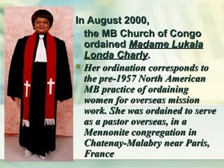 In August 2000,  the MB Church of Congo ordained  Madame Lukala Londa Charly . Her ordination corresponds to the pre-1957 North American MB practice of ordaining women for overseas mission work. She was ordained to serve as a pastor overseas, in a Mennonite congregation in Chatenay-Malabry near Paris, France   