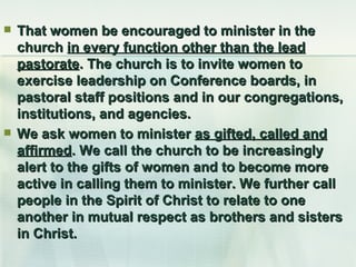 That women be encouraged to minister in the church  in every function other than the lead pastorate . The church is to invite women to exercise leadership on Conference boards, in pastoral staff positions and in our congregations, institutions, and agencies.  We ask women to minister  as gifted, called and affirmed . We call the church to be increasingly alert to the gifts of women and to become more active in calling them to minister. We further call people in the Spirit of Christ to relate to one another in mutual respect as brothers and sisters in Christ. 