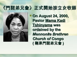 《門諾弟兄會》正式開始按立女牧師 On August 24, 2000, Pastor  Mama Kadi Tshinyama  was ordained by the  Mennonite Brethren Church of Congo   ( 剛果門諾弟兄會 ) 