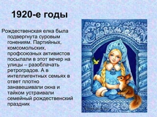 1920-е годы Рождественская елка была подвергнута суровым гонениям. Партийных, комсомольских, профсоюзных активистов посылали в этот вечер на улицы – разоблачать ретроградов. А в интеллигентных семьях в ответ плотно занавешивали окна и тайком устраивали семейный рождественский праздник  