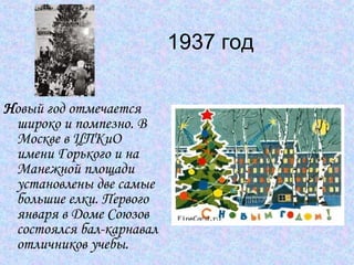 1937 год  Н овый год отмечается широко и помпезно. В Москве в ЦПКиО имени Горького и на Манежной площади установлены две самые большие елки. Первого января в Доме Союзов состоялся бал-карнавал отличников учебы.  