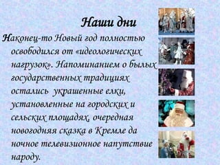 Наши дни   Н аконец-то Новый год полностью освободился от «идеологических нагрузок». Напоминанием о былых государственных традициях остались  украшенные елки, установленные на городских и сельских площадях, очередная новогодняя сказка в Кремле да ночное телевизионное напутствие народу.  