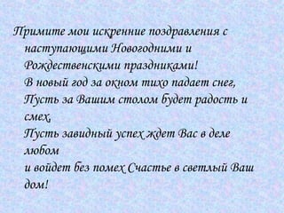 Примите мои искренние поздравления с наступающими Новогодними и Рождественскими праздниками! В новый год за окном тихо падает снег, Пусть за Вашим столом будет радость и смех, Пусть завидный успех ждет Вас в деле любом и войдет без помех Счастье в светлый Ваш дом!  