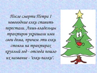 После смерти Петра I новогодние елки ставить перестали. Лишь владельцы трактиров украшали ими свои дома, причем эти елки стояли на трактирах круглый год - отсюда пошло их название - "елки-палки".   