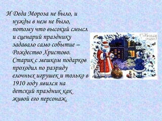 И Деда Мороза не было, и нужды в нем не было, потому что высокий смысл и сценарий празднику задавало само событие – Рождество Христово. Старик с мешком подарков проходил по разряду елочных игрушек и только в 1910 году явился на детский праздник как живой его персонаж.  