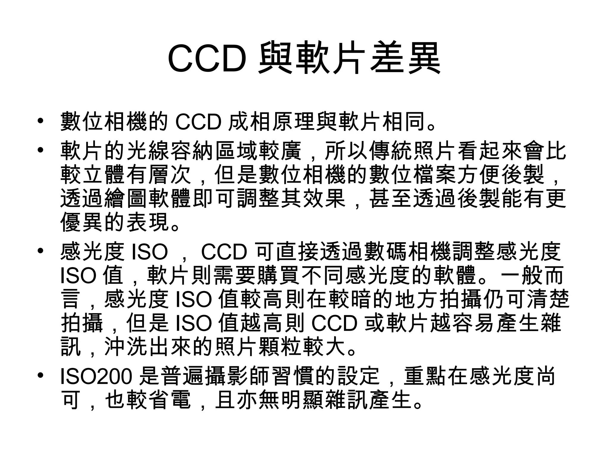 CCD 與軟片差異 數位相機的 CCD 成相原理與軟片相同。 軟片的光線容納區域較廣，所以傳統照片看起來會比較立體有層次，但是數位相機的數位檔案方便後製，透過繪圖軟體即可調整其效果，甚至透過後製能有更優異的表現。 感光度 ISO ， CCD 可直接透過數碼相機調整感光度 ISO 值，軟片則需要購買不同感光度的軟體。一般而言，感光度 ISO 值較高則在較暗的地方拍攝仍可清楚拍攝，但是 ISO 值越高則 CCD 或軟片越容易產生雜訊，沖洗出來的照片顆粒較大。 ISO200 是普遍攝影師習慣的設定，重點在感光度尚可，也較省電，且亦無明顯雜訊產生。 