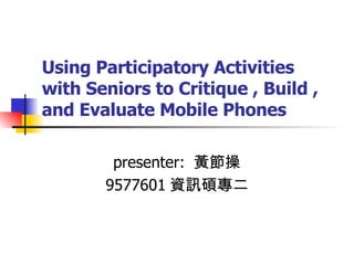 Using Participatory Activities with Seniors to Critique , Build , and Evaluate Mobile Phones presenter:  黃節操 9577601 資訊碩專二 