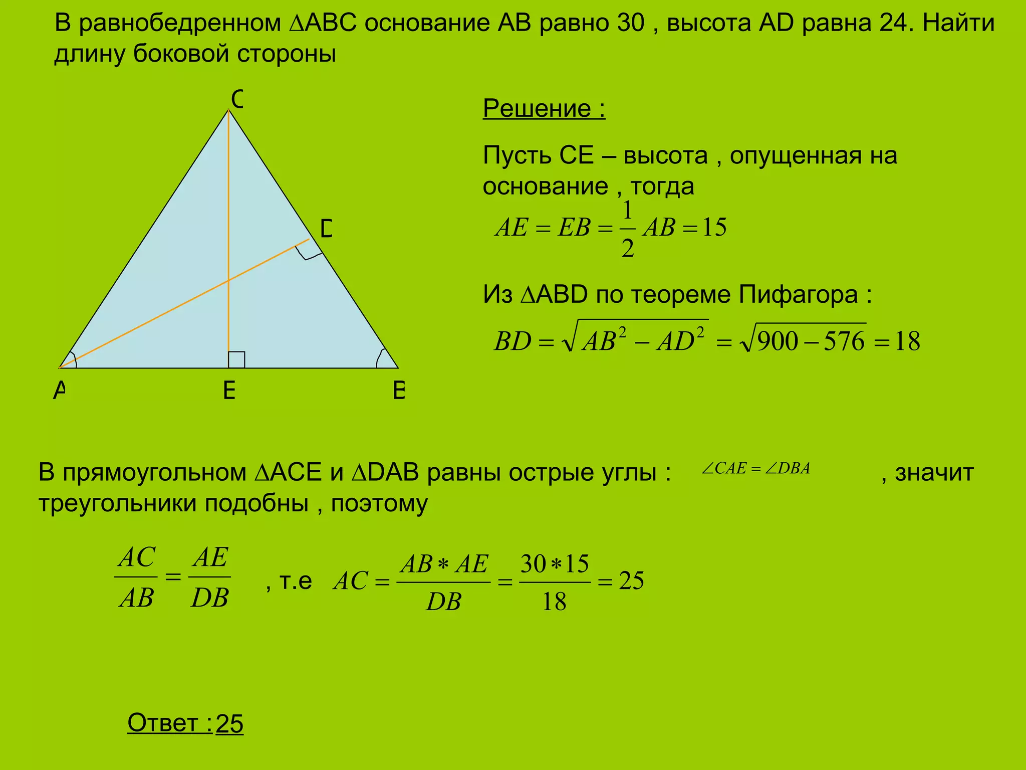 В равнобедренном  ∆ ABC  основание  AB  равно 30 , высота  AD  равна 24. Найти длину боковой стороны 25 A E B C D Решение  : Пусть СЕ – высота , опущенная на основание , тогда Из  ∆ ABD  по теореме Пифагора  : В прямоугольном  ∆ ACE  и  ∆DAB  равны острые углы  :    , значит треугольники подобны , поэтому   , т.е Ответ  : 