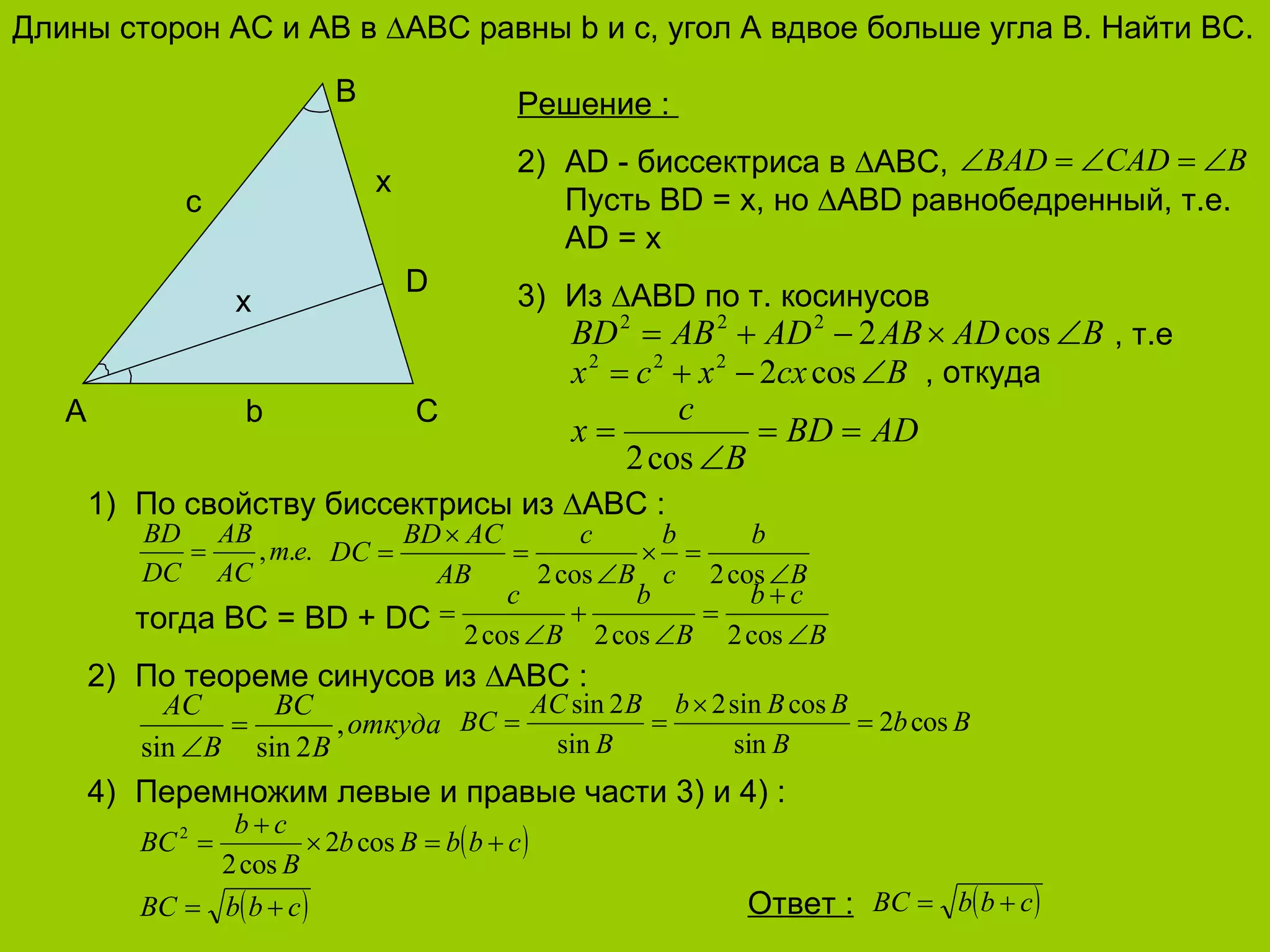 Длины сторон  AC  и  AB  в  ∆ ABC  равны  b  и с, угол А вдвое больше угла  B . Найти  BC. B C A b c D x x Решение  :  AD   -  биссектриса в ∆ ABC , Пусть  BD = x,  но  ∆ ABD  равнобедренный, т.е.  AD = x Из ∆ ABD  по т. косинусов   , т.е   , откуда По свойству биссектрисы из  ∆ ABC   : тогда  BC = BD + DC По теореме синусов из ∆ ABC : Перемножим левые и правые части 3) и 4)  : Ответ  : 