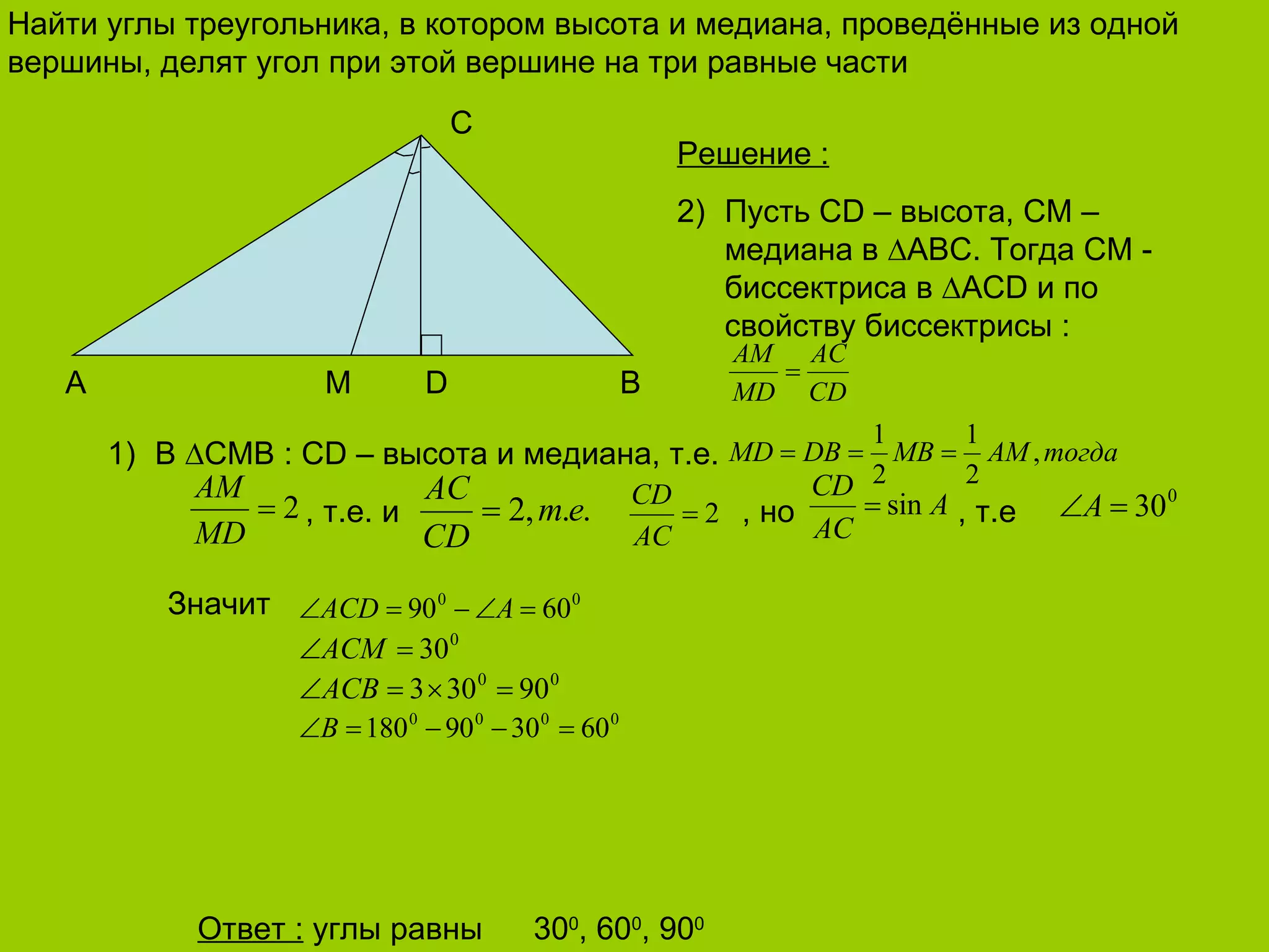 Найти углы треугольника, в котором высота и медиана, проведённые из одной вершины, делят угол при этой вершине на три равные части 30 0 , 60 0 , 90 0 С B A M D Решение  : Пусть  CD –  высота,  CM –  медиана в  ∆ABC . Тогда  CM -  биссектриса в ∆ ACD  и по свойству  биссектрисы  : В  ∆ CMB : CD –  высота и медиана, т.е.   , т.е. и  , но   , т.е Значит Ответ  :   углы равны 