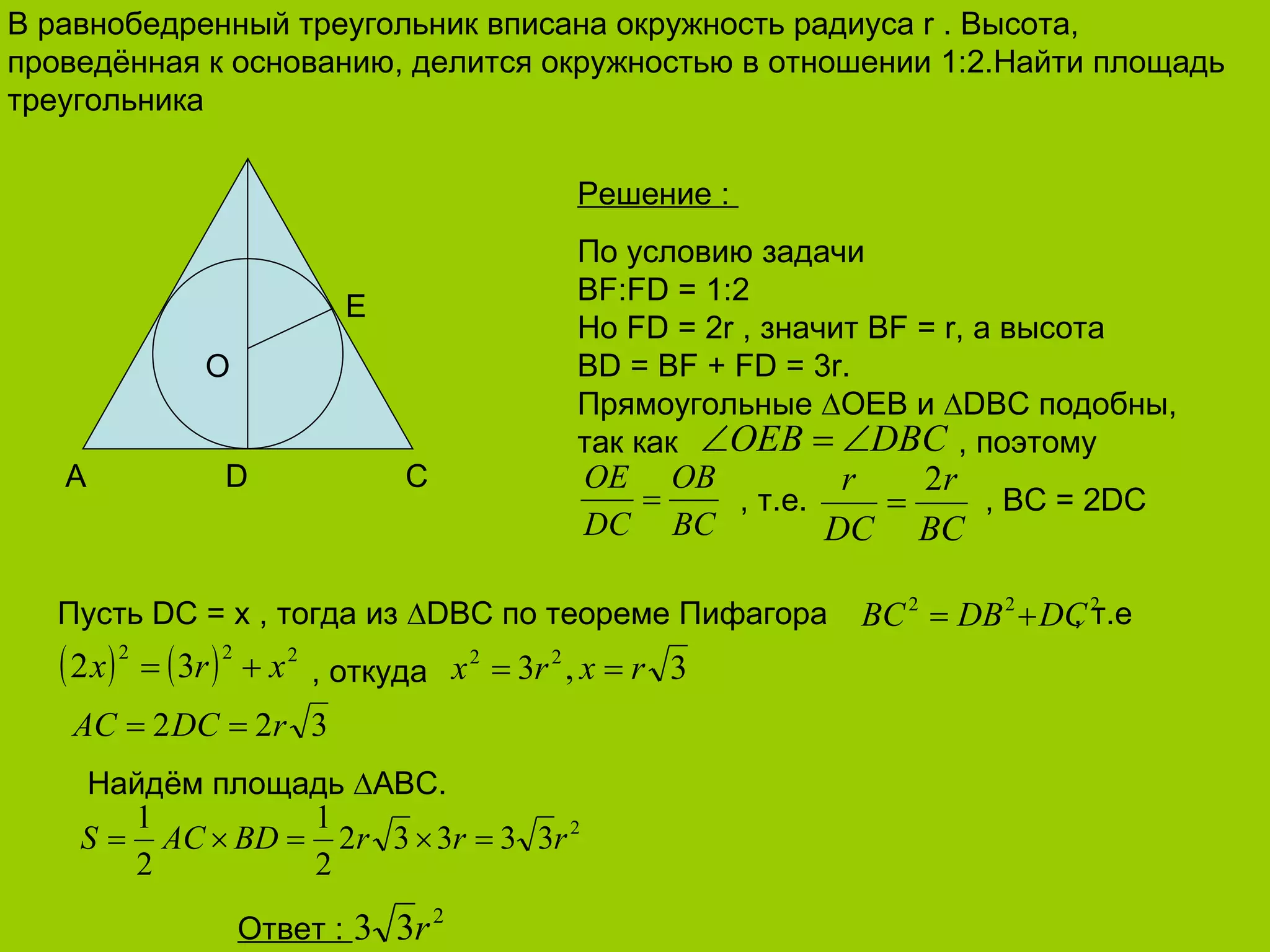 В равнобедренный треугольник вписана окружность радиуса  r .  Высота, проведённая к основанию, делится окружностью в отношении 1 :2. Найти площадь треугольника A D C E O Решение  :  По условию задачи BF:FD = 1:2 Но  FD = 2r  , значит  BF = r,  а высота  BD = BF + FD = 3r.  Прямоугольные  ∆ОЕ B  и  ∆ DBC  подобны, так как  , поэтому   , т.е.    ,  BC = 2DC Пусть  DC  =  x  , тогда из  ∆ DBC  по теореме Пифагора  , т.е , откуда  Найдём площадь  ∆ ABC . Ответ  :  