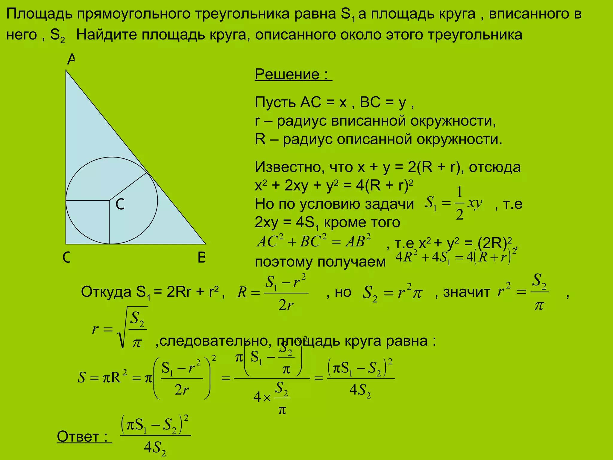 Площадь прямоугольного треугольника равна  S 1  а площадь круга , вписанного в него ,  S 2  Найдите площадь круга, описанного около этого треугольника B C A O Решение  :  Пусть АС =  x , BC = y ,  r –  радиус вписанной окружности, R –  радиус описанной окружности. Известно, что  x + y = 2(R + r) , отсюда x 2  + 2xy + y 2  = 4(R + r) 2  Но по условию задачи    , т.е  2 x y = 4S 1   кроме того   , т.е  x 2  + y 2  = (2R) 2  , поэтому получаем    Откуда  S 1   = 2 Rr + r 2  ,  , но    , значит   ,   ,следовательно, площадь круга равна  : Ответ  :   