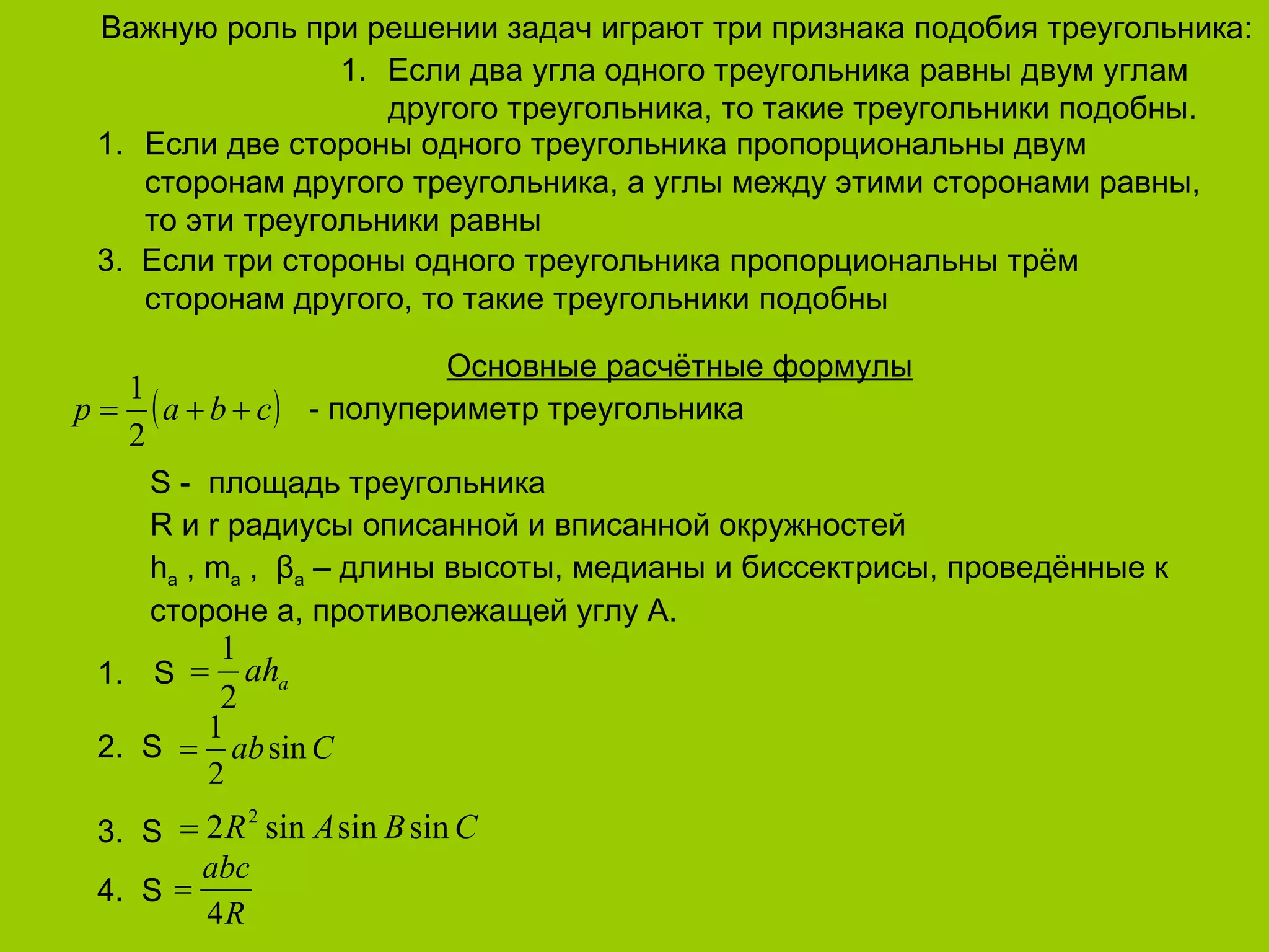 Важную роль при решении задач играют три признака подобия треугольника : h a  , m a  ,  β a  –  длины высоты, медианы и биссектрисы, проведённые к стороне а, противолежащей углу А. R  и  r  радиусы описанной и вписанной окружностей S -  площадь треугольника Основные расчётные формулы 3.  Если три стороны одного треугольника пропорциональны трём сторонам другого, то такие треугольники подобны Если две стороны одного треугольника пропорциональны двум сторонам другого треугольника, а углы между этими сторонами равны, то эти треугольники равны Если два угла одного треугольника равны двум углам другого треугольника, то такие треугольники подобны. 4.  S 3.  S 2.  S   S - полупериметр треугольника 