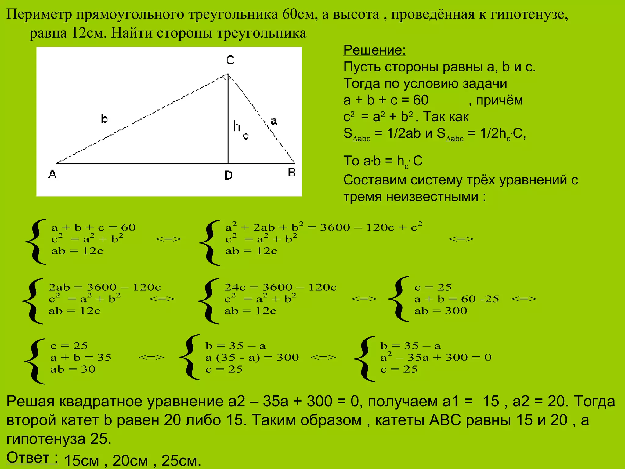 Периметр прямоугольного треугольника 60см, а высота , проведённая к гипотенузе, равна 12см. Найти стороны треугольника 15 см , 20см , 25см. Решение : Пусть стороны равны а,  b  и с. Тогда по условию задачи a + b + c = 60 , причём с 2  = а 2  +  b 2   . Так как S ∆abc  = 1/2ab  и  S ∆abc  = 1/2h c . C , То  a . b = h c .  C Составим систему трёх уравнений с тремя неизвестными  : Решая квадратное уравнение  a 2 – 35 a  + 300 = 0, получаем а1 =  15 , а2 = 20. Тогда второй катет  b  равен 20 либо 15. Таким образом , катеты  ABC  равны 15 и 20 , а гипотенуза 25. Ответ  :   