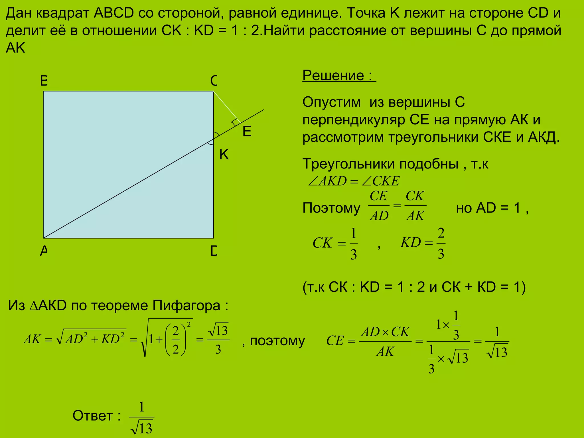 Дан квадрат  ABCD  со стороной, равной единице. Точка  K  лежит на стороне  CD  и делит её в отношении  CK : KD = 1 : 2 .Найти расстояние от вершины  C  до прямой  AK A D B C K E Решение  :  Опустим  из вершины С перпендикуляр СЕ на прямую АК и рассмотрим треугольники СКЕ и АКД. Треугольники подобны , т.к    Поэтому   но А D = 1  ,    ,     (т.к СК  : KD = 1 : 2  и СК + К D = 1 ) Из  ∆АК D  по теореме Пифагора  :   , поэтому Ответ  :  