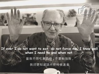If ever I do not want to eat, do not force me. I know well when I need to and when not. 當我不想吃東西時 , 不要勉強我 . 我清楚知道該什麼時候進食 