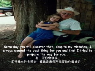 Some day you will discover that, despite my mistakes, I always wanted the best thing for you and that I tried to prepare the way for you.. 有一天你會發現 , 即使我有許多過錯 , 我總是盡我所能要給你最好的… 
