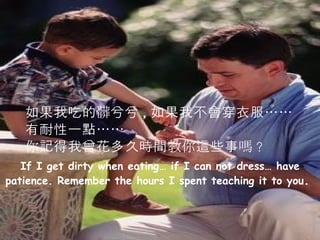 If I get dirty when eating… if I can not dress… have patience. Remember the hours I spent teaching it to you .  如果我吃的髒兮兮 , 如果我不會穿衣服…… 有耐性一點…… 你記得我曾花多久時間教你這些事嗎 ? 
