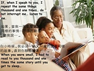 If, when I speak to you, I repeat the same things thousand and one times… do not interrupt me… listen to me.   When you were small, I had to read to you thousand and one times the same story until you get to sleep… 如果 , 當我一再重覆述說 同樣的事情…不要打斷我 , 聽我說… .. 你小時候 , 我必須一遍又一遍的讀著同樣 的故事 , 直到你靜靜睡著…… .. 