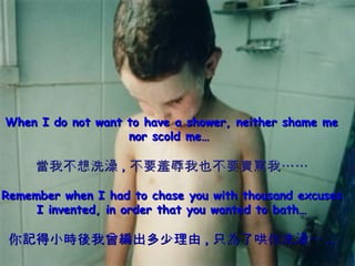When I do not want to have a shower, neither shame me nor scold me…  當我不想洗澡 , 不要羞辱我也不要責罵我…… Remember when I had to chase you with thousand excuses I invented, in order that you wanted to bath… 你記得小時後我曾編出多少理由 , 只為了哄你洗澡… .. 