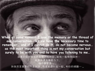 When at some moment I lose the memory or the thread of our conversation… let me have the necessary time to remember… and if I cannot do it, do not become nervous… as the most important thing is not my conversation but surely to be with you and to have you listening to me… 如果交談中我忽然失憶不知所云 , 給我一點時間回想… 如果我還是無能為力 , 請不要緊張… .. 對我而言重要的不是對話 , 而是能跟你在一起 , 和你的傾聽… .. 
