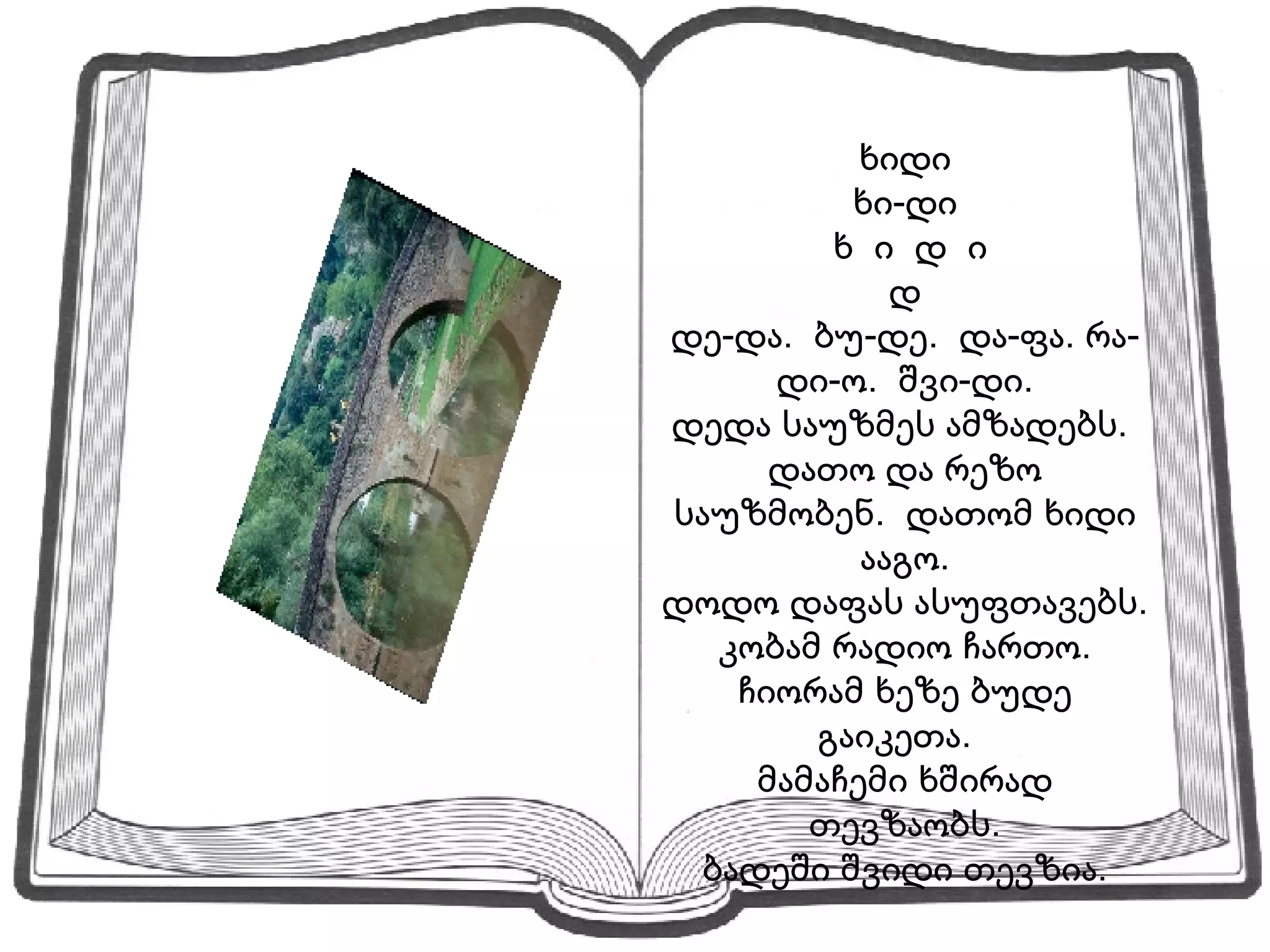 ხიდი ხი-დი ხ  ი  დ  ი დ დე-და.  ბუ-დე.  და-ფა. რა-დი-ო.  შვი-დი. დედა საუზმეს ამზადებს.  დათო და რეზო საუზმობენ.  დათომ ხიდი ააგო. დოდო დაფას ასუფთავებს.  კობამ რადიო ჩართო.  ჩიორამ ხეზე ბუდე გაიკეთა.  მამაჩემი ხშირად თევზაობს. ბადეში შვიდი თევზია. 