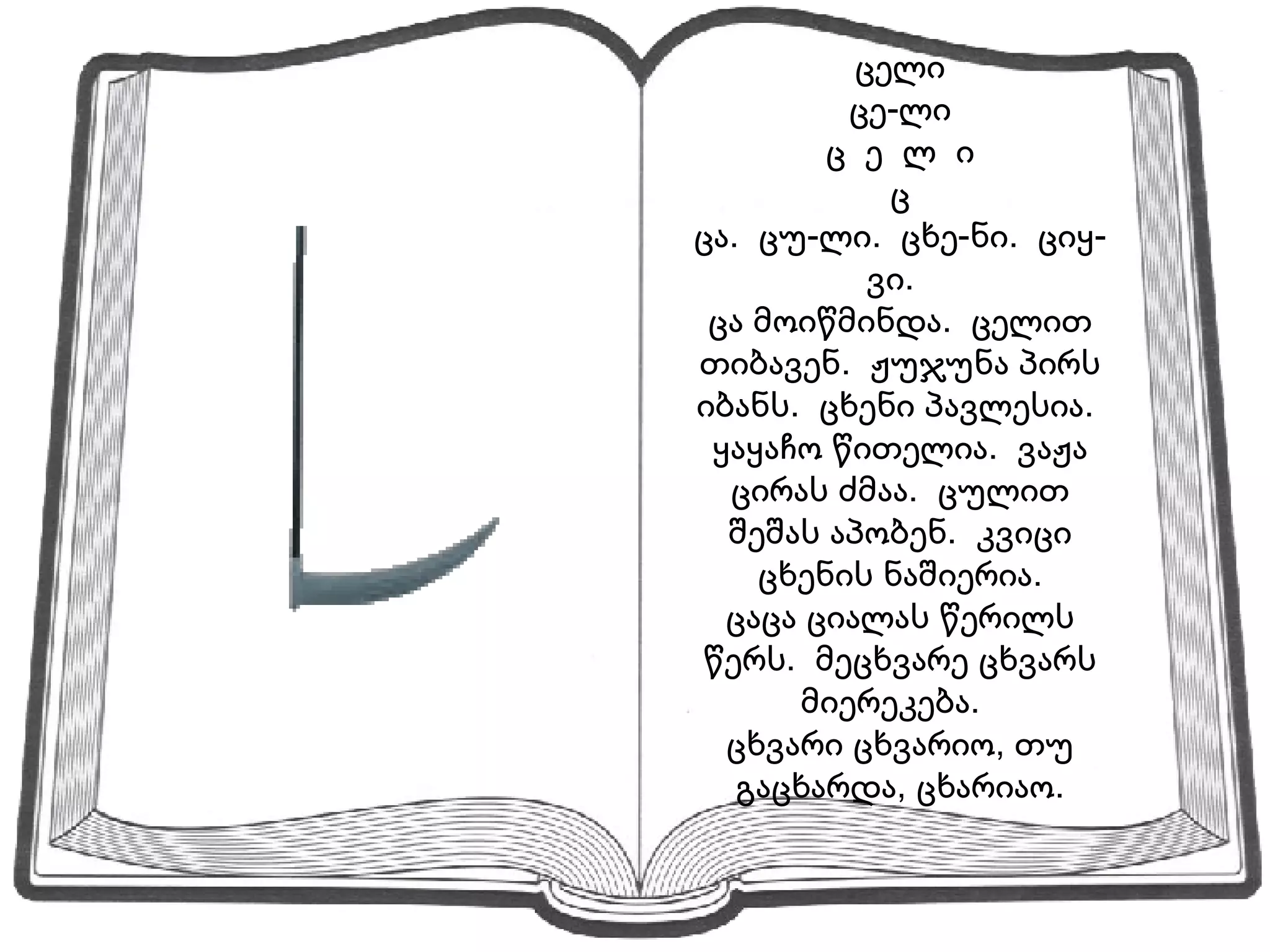 ცელი ცე-ლი ც  ე  ლ  ი ც ცა.  ცუ-ლი.  ცხე-ნი.  ციყ-ვი.  ცა მოიწმინდა.  ცელით თიბავენ.  ჟუჯუნა პირს იბანს.  ცხენი პავლესია.  ყაყაჩო წითელია.  ვაჟა ცირას ძმაა.  ცულით შეშას აპობენ.  კვიცი ცხენის ნაშიერია. ცაცა ციალას წერილს წერს.  მეცხვარე ცხვარს მიერეკება.  ცხვარი ცხვარიო, თუ გაცხარდა, ცხარიაო. 