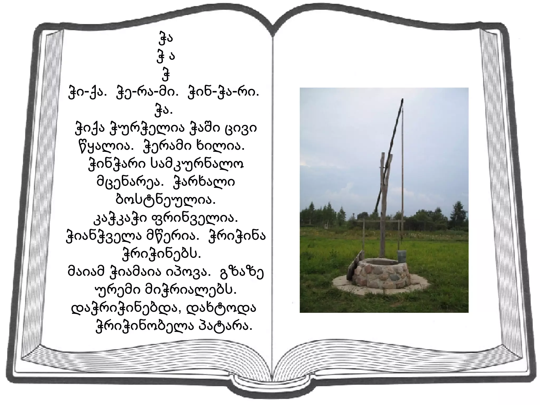 ჭა ჭ ა ჭ ჭი-ქა.  ჭე-რა-მი.  ჭინ-ჭა-რი.  ჭა.  ჭიქა ჭურჭელია ჭაში ცივი წყალია.  ჭერამი ხილია.  ჭინჭარი სამკურნალო მცენარეა.  ჭარხალი ბოსტნეულია. კაჭკაჭი ფრინველია. ჭიანჭველა მწერია.  ჭრიჭინა ჭრიჭინებს.  მაიამ ჭიამაია იპოვა.  გზაზე ურემი მიჭრიალებს. დაჭრიჭინებდა, დახტოდა  ჭრიჭინობელა პატარა. 